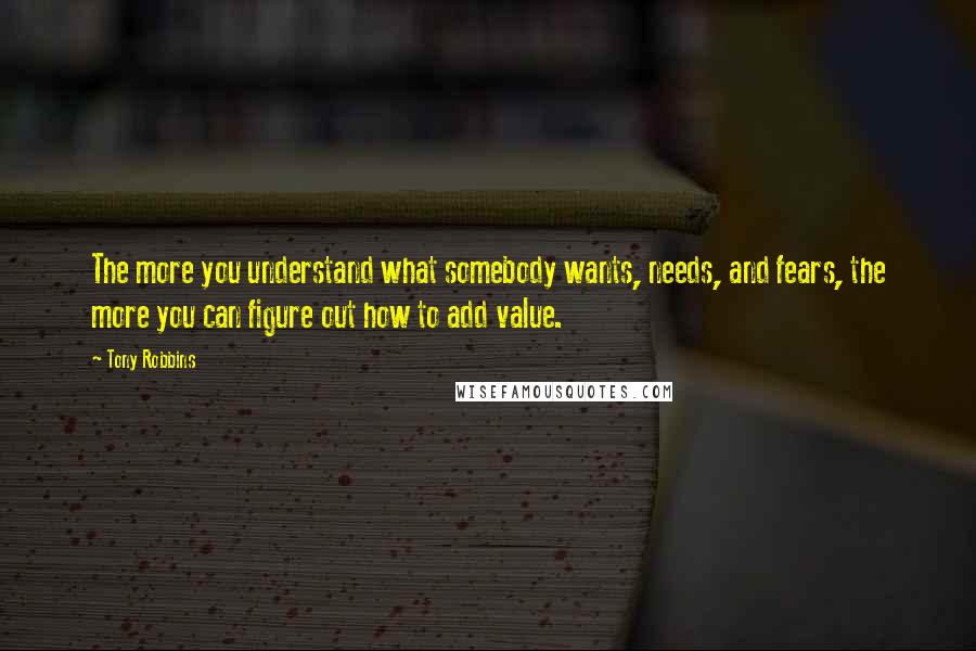 Tony Robbins Quotes: The more you understand what somebody wants, needs, and fears, the more you can figure out how to add value.