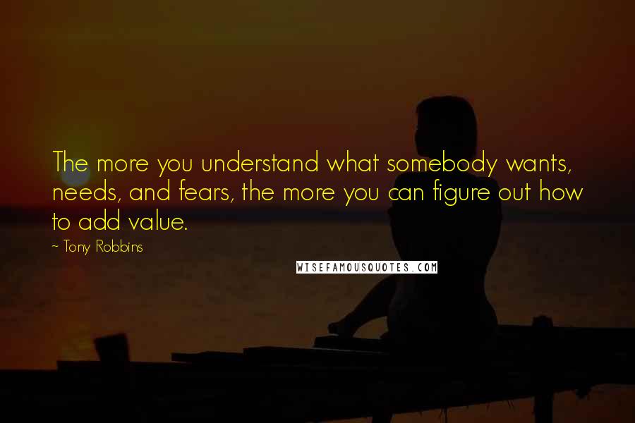 Tony Robbins Quotes: The more you understand what somebody wants, needs, and fears, the more you can figure out how to add value.