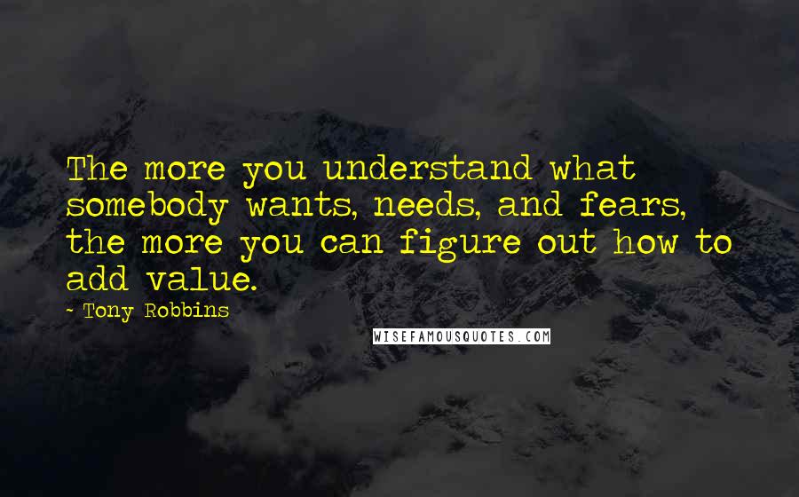 Tony Robbins Quotes: The more you understand what somebody wants, needs, and fears, the more you can figure out how to add value.