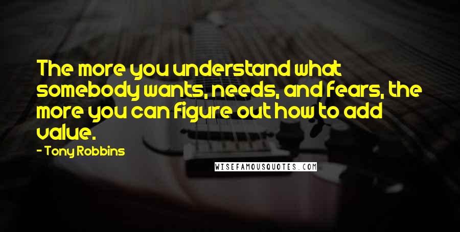 Tony Robbins Quotes: The more you understand what somebody wants, needs, and fears, the more you can figure out how to add value.