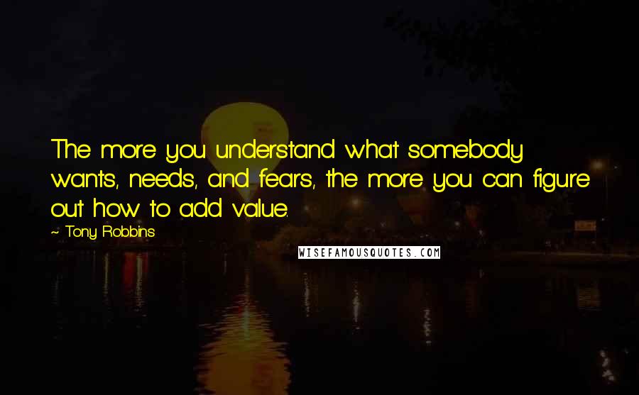 Tony Robbins Quotes: The more you understand what somebody wants, needs, and fears, the more you can figure out how to add value.