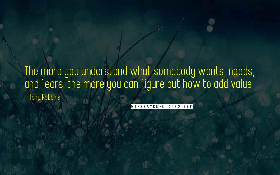 Tony Robbins Quotes: The more you understand what somebody wants, needs, and fears, the more you can figure out how to add value.