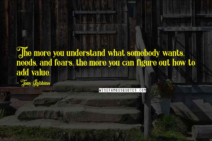 Tony Robbins Quotes: The more you understand what somebody wants, needs, and fears, the more you can figure out how to add value.