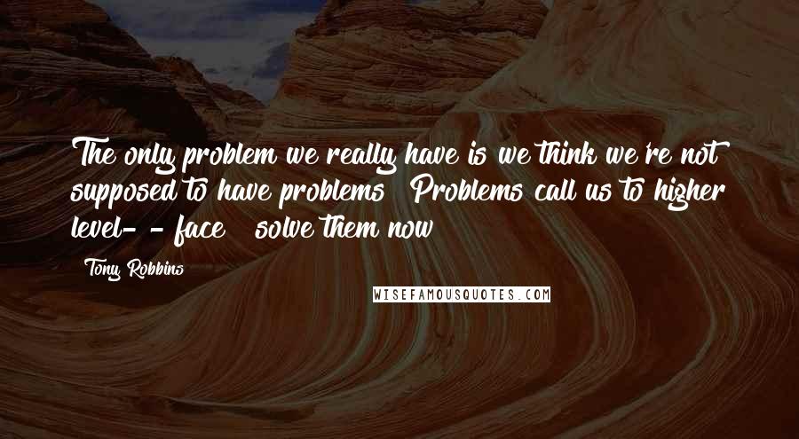 Tony Robbins Quotes: The only problem we really have is we think we're not supposed to have problems! Problems call us to higher level- - face & solve them now!