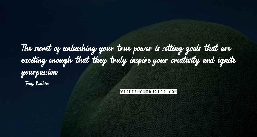 Tony Robbins Quotes: The secret of unleashing your true power is setting goals that are exciting enough that they truly inspire your creativity and ignite yourpassion.