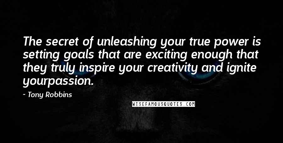 Tony Robbins Quotes: The secret of unleashing your true power is setting goals that are exciting enough that they truly inspire your creativity and ignite yourpassion.