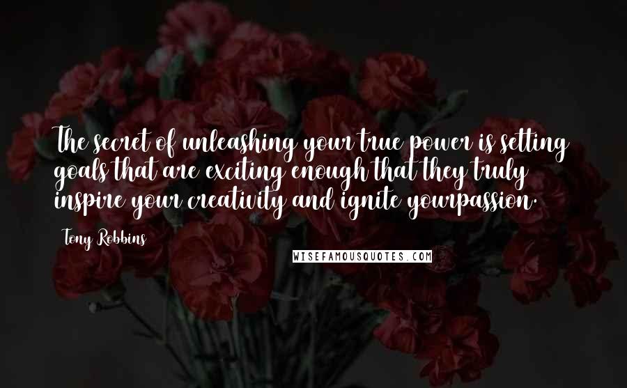 Tony Robbins Quotes: The secret of unleashing your true power is setting goals that are exciting enough that they truly inspire your creativity and ignite yourpassion.