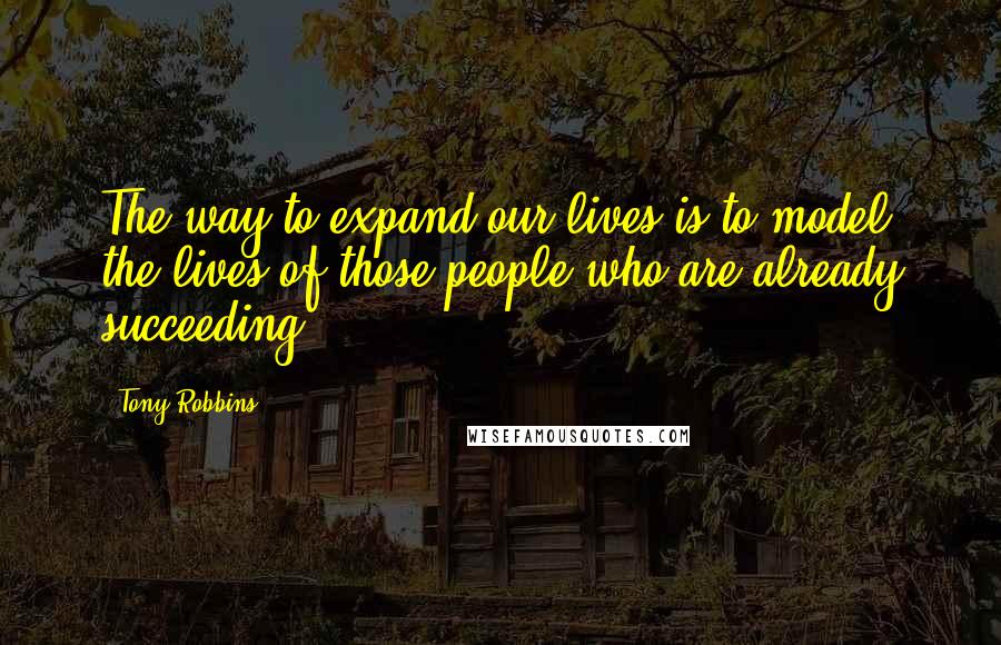 Tony Robbins Quotes: The way to expand our lives is to model the lives of those people who are already succeeding.