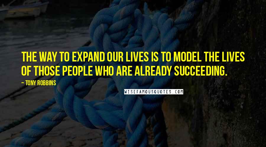 Tony Robbins Quotes: The way to expand our lives is to model the lives of those people who are already succeeding.