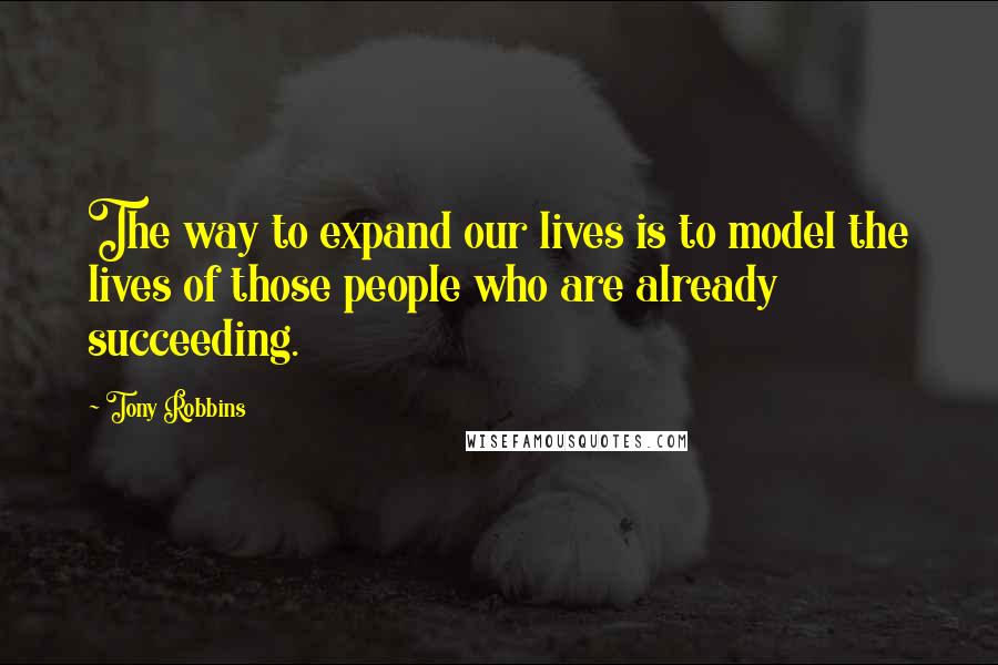 Tony Robbins Quotes: The way to expand our lives is to model the lives of those people who are already succeeding.