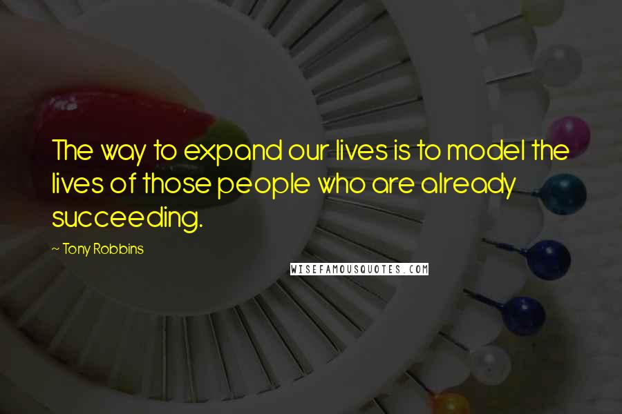 Tony Robbins Quotes: The way to expand our lives is to model the lives of those people who are already succeeding.