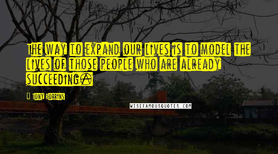 Tony Robbins Quotes: The way to expand our lives is to model the lives of those people who are already succeeding.