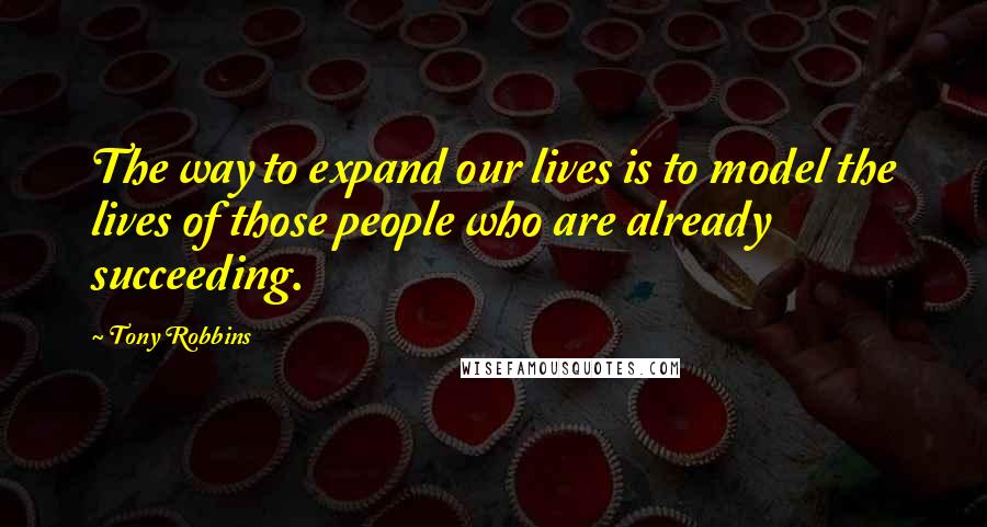 Tony Robbins Quotes: The way to expand our lives is to model the lives of those people who are already succeeding.