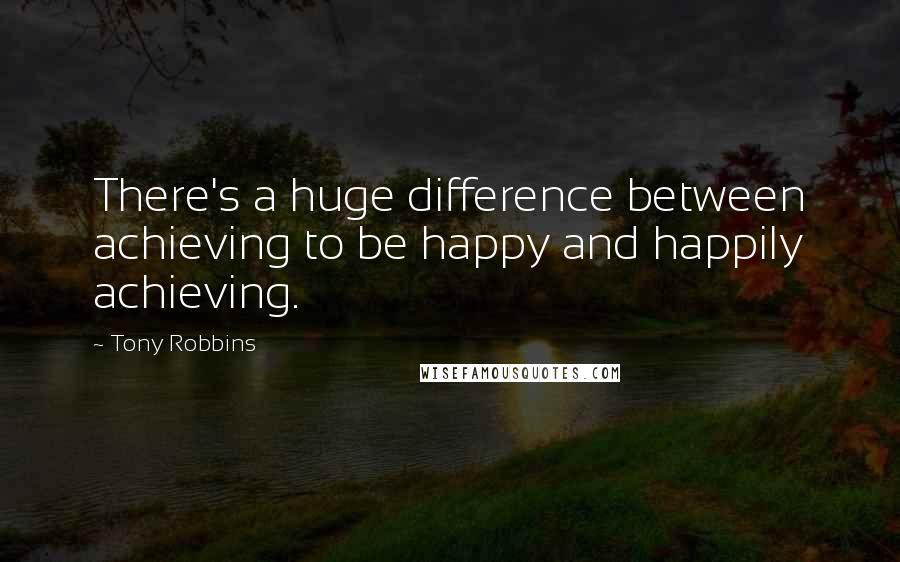 Tony Robbins Quotes: There's a huge difference between achieving to be happy and happily achieving.