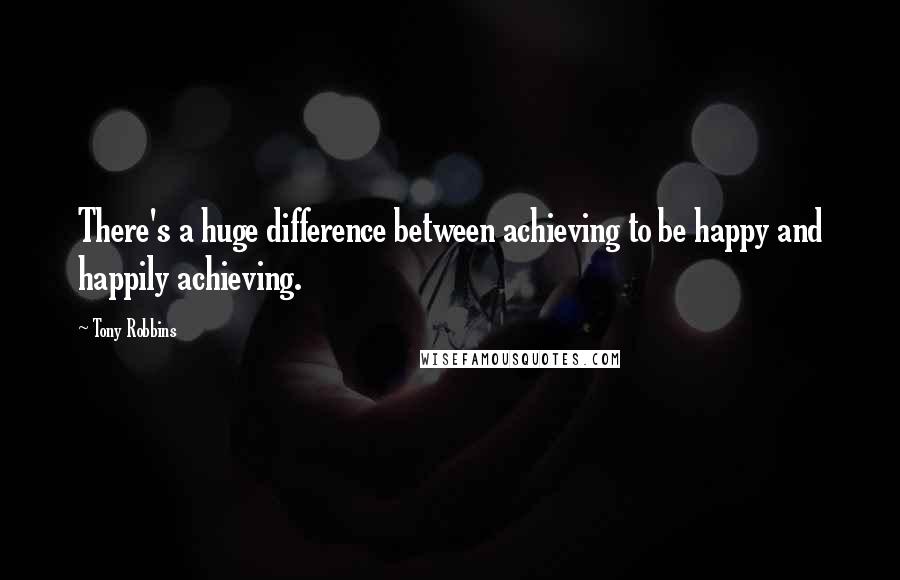 Tony Robbins Quotes: There's a huge difference between achieving to be happy and happily achieving.