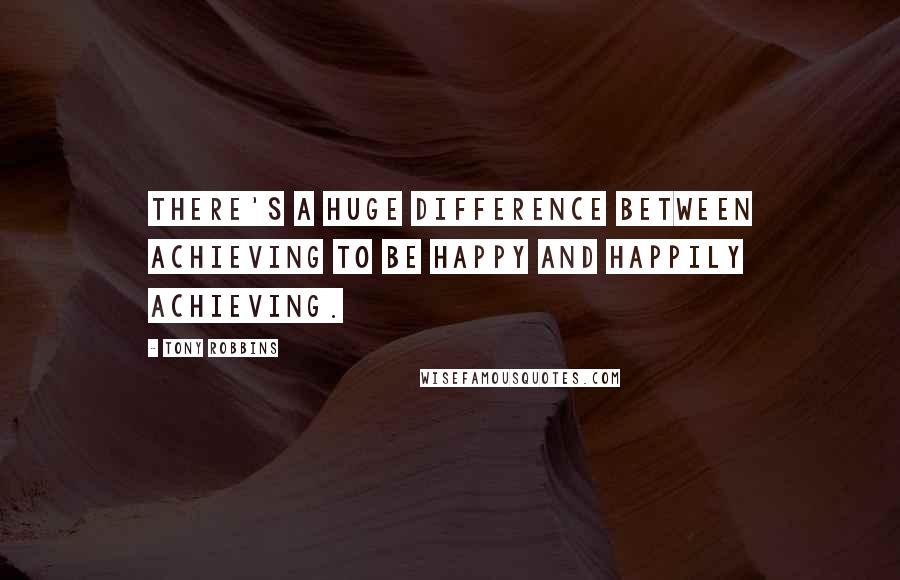 Tony Robbins Quotes: There's a huge difference between achieving to be happy and happily achieving.