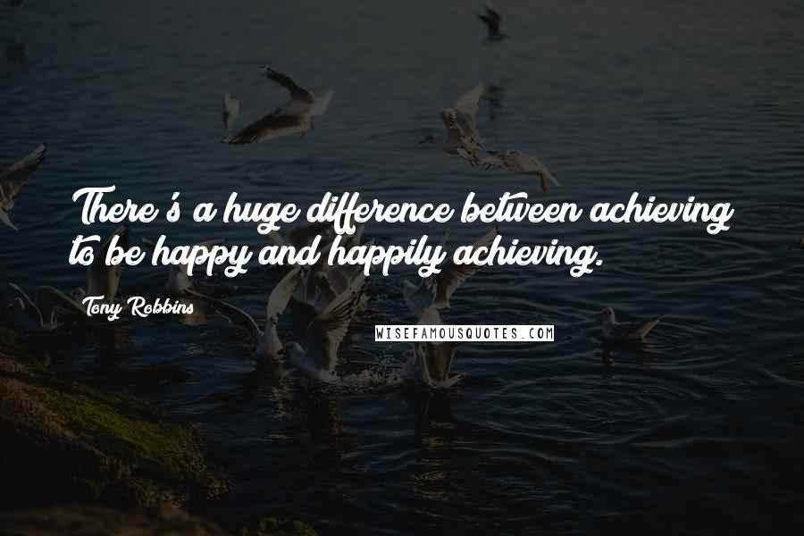 Tony Robbins Quotes: There's a huge difference between achieving to be happy and happily achieving.