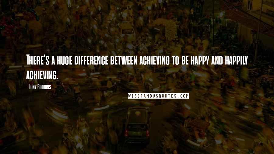 Tony Robbins Quotes: There's a huge difference between achieving to be happy and happily achieving.