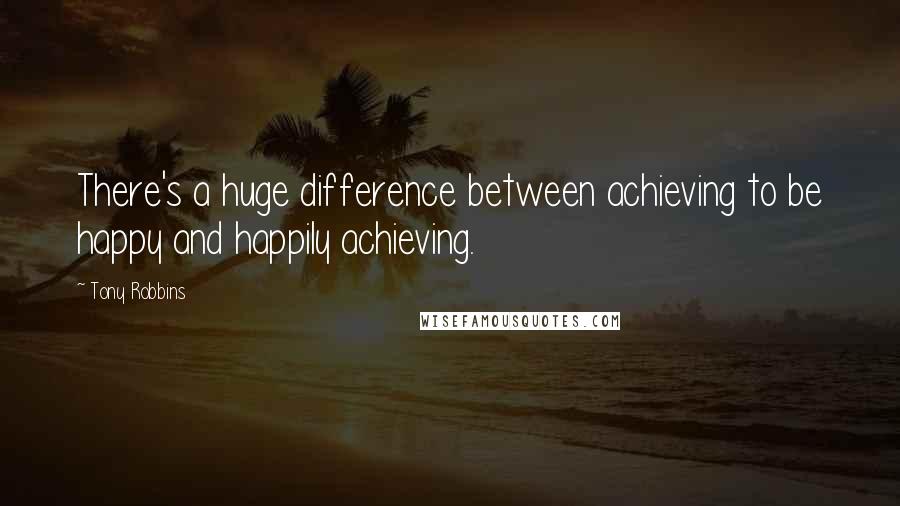 Tony Robbins Quotes: There's a huge difference between achieving to be happy and happily achieving.