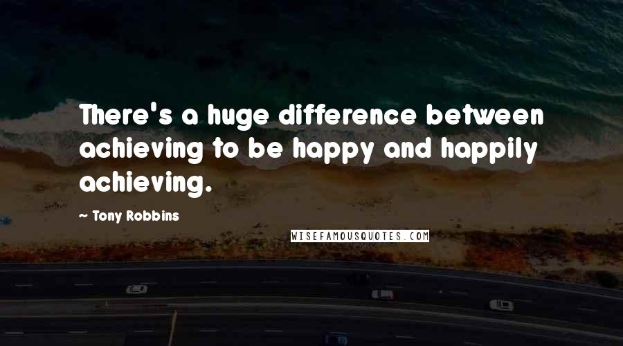 Tony Robbins Quotes: There's a huge difference between achieving to be happy and happily achieving.