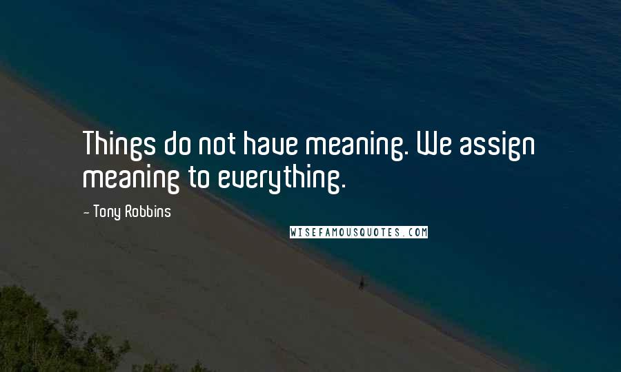Tony Robbins Quotes: Things do not have meaning. We assign meaning to everything.