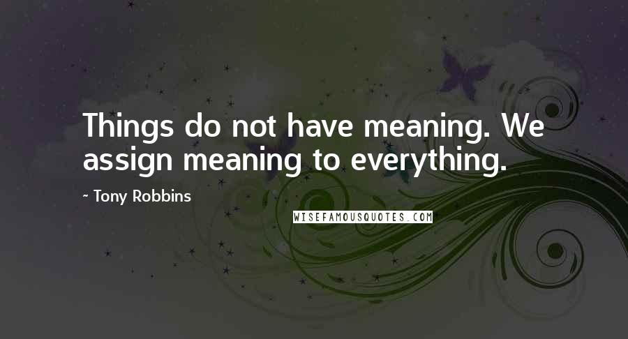 Tony Robbins Quotes: Things do not have meaning. We assign meaning to everything.