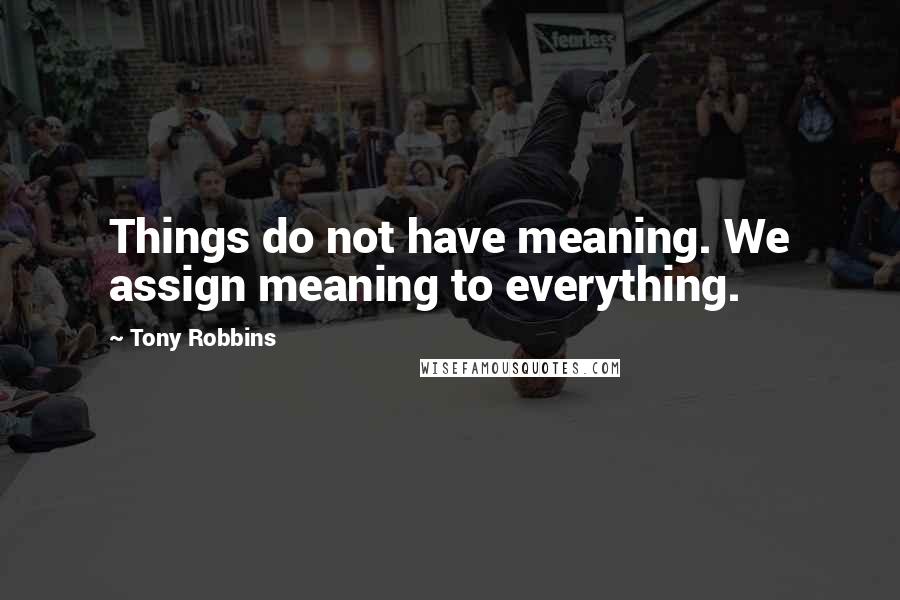 Tony Robbins Quotes: Things do not have meaning. We assign meaning to everything.