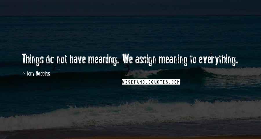 Tony Robbins Quotes: Things do not have meaning. We assign meaning to everything.