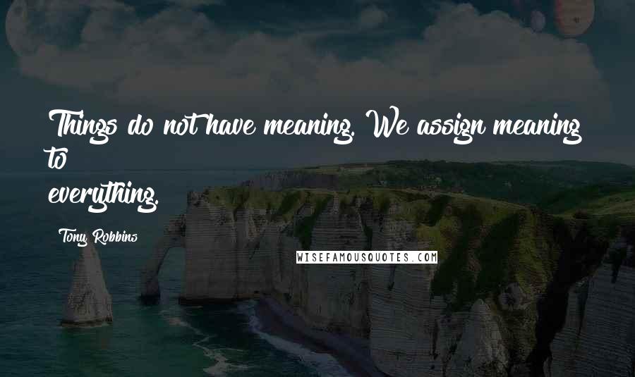 Tony Robbins Quotes: Things do not have meaning. We assign meaning to everything.