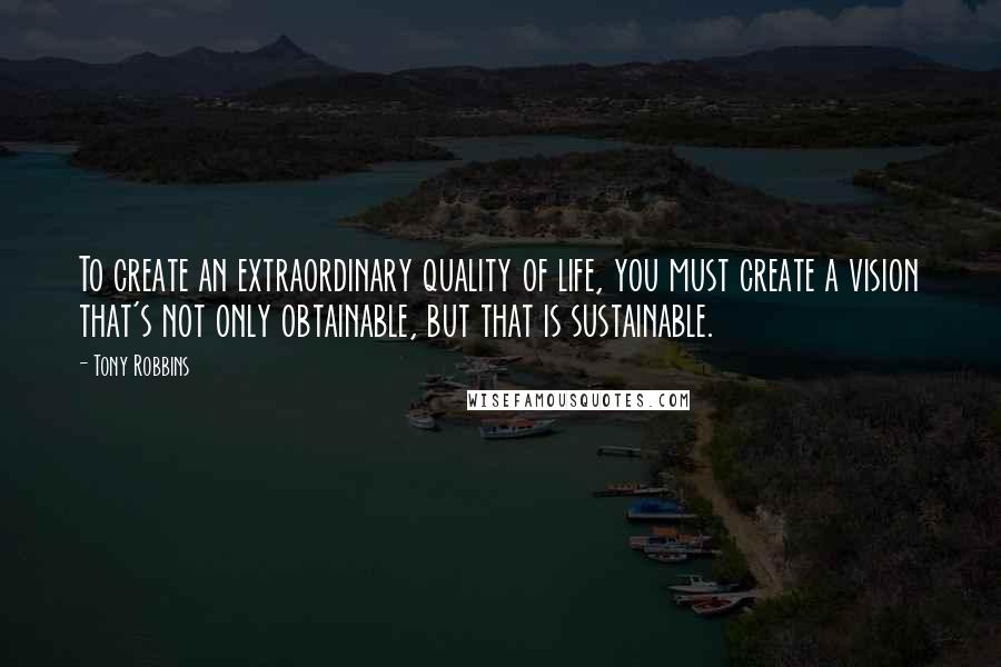 Tony Robbins Quotes: To create an extraordinary quality of life, you must create a vision that's not only obtainable, but that is sustainable.