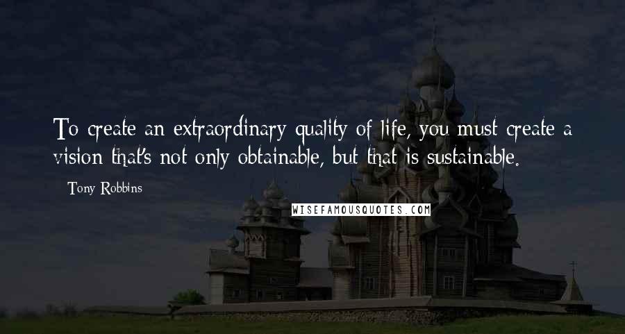 Tony Robbins Quotes: To create an extraordinary quality of life, you must create a vision that's not only obtainable, but that is sustainable.