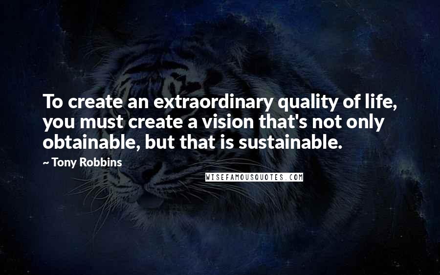 Tony Robbins Quotes: To create an extraordinary quality of life, you must create a vision that's not only obtainable, but that is sustainable.