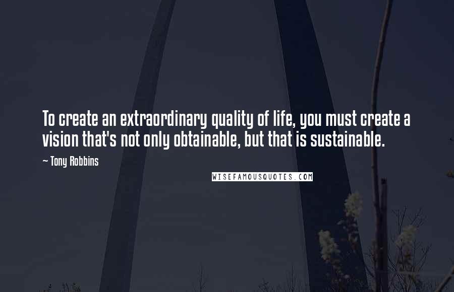 Tony Robbins Quotes: To create an extraordinary quality of life, you must create a vision that's not only obtainable, but that is sustainable.