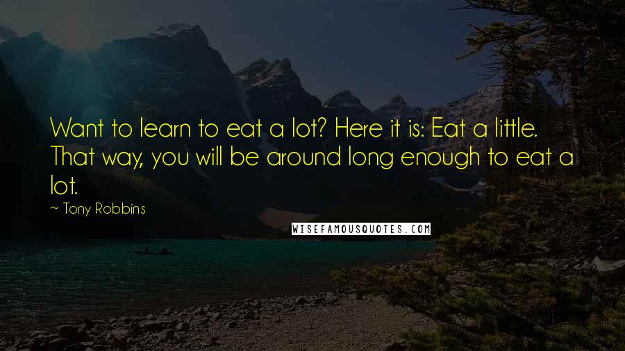 Tony Robbins Quotes: Want to learn to eat a lot? Here it is: Eat a little. That way, you will be around long enough to eat a lot.