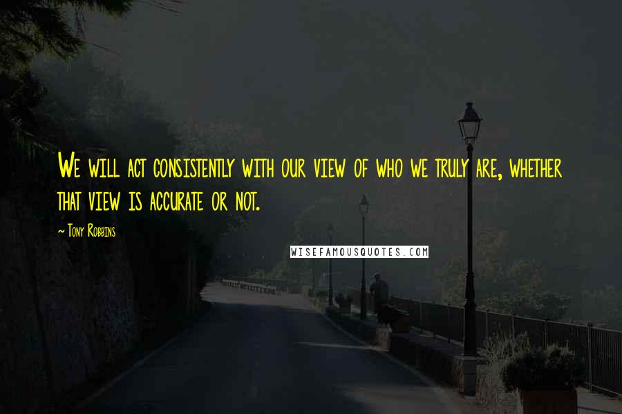 Tony Robbins Quotes: We will act consistently with our view of who we truly are, whether that view is accurate or not.