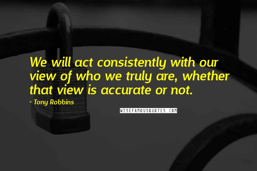 Tony Robbins Quotes: We will act consistently with our view of who we truly are, whether that view is accurate or not.