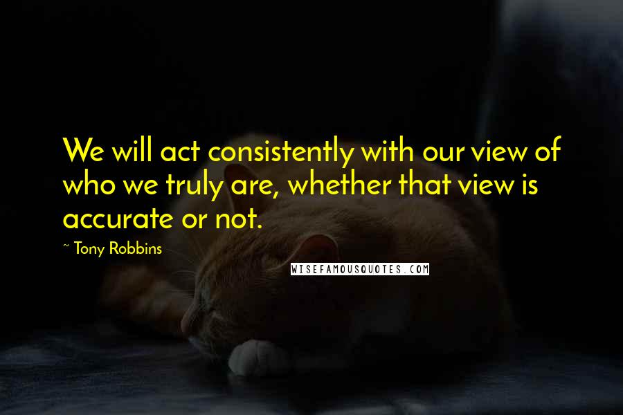 Tony Robbins Quotes: We will act consistently with our view of who we truly are, whether that view is accurate or not.