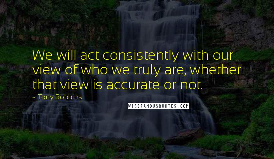 Tony Robbins Quotes: We will act consistently with our view of who we truly are, whether that view is accurate or not.
