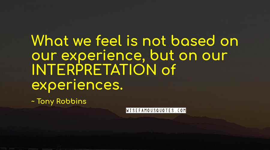 Tony Robbins Quotes: What we feel is not based on our experience, but on our INTERPRETATION of experiences.