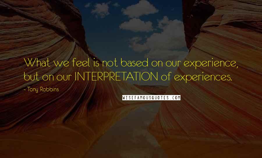 Tony Robbins Quotes: What we feel is not based on our experience, but on our INTERPRETATION of experiences.