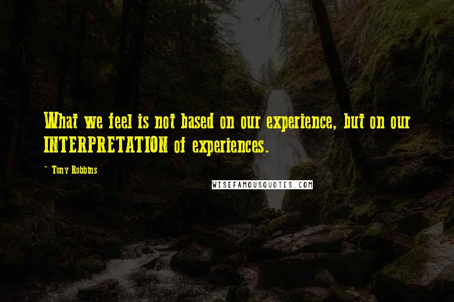 Tony Robbins Quotes: What we feel is not based on our experience, but on our INTERPRETATION of experiences.