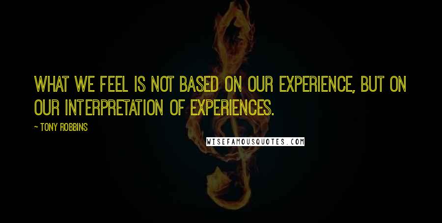 Tony Robbins Quotes: What we feel is not based on our experience, but on our INTERPRETATION of experiences.