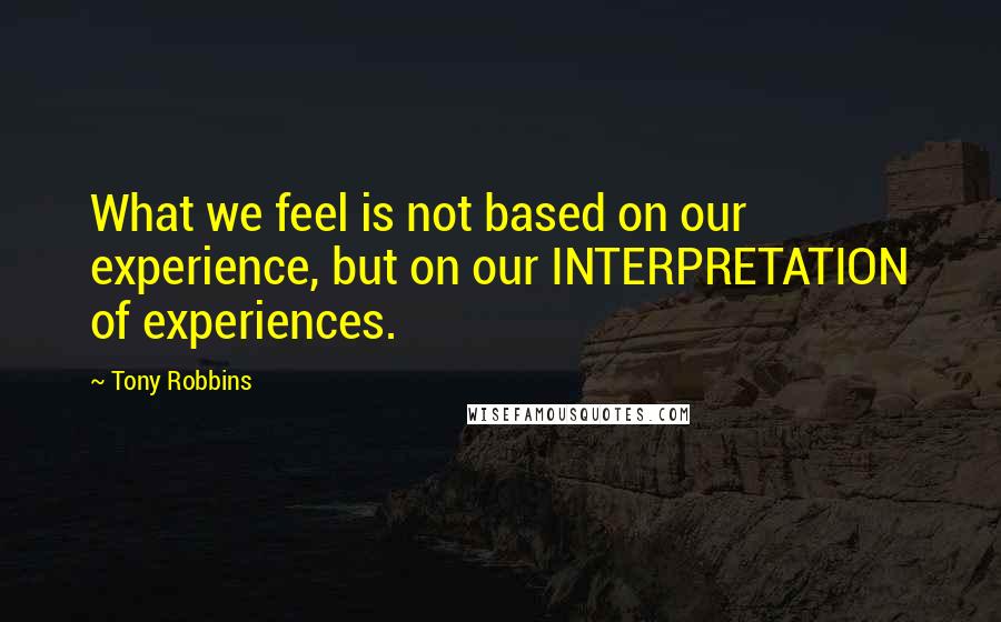 Tony Robbins Quotes: What we feel is not based on our experience, but on our INTERPRETATION of experiences.