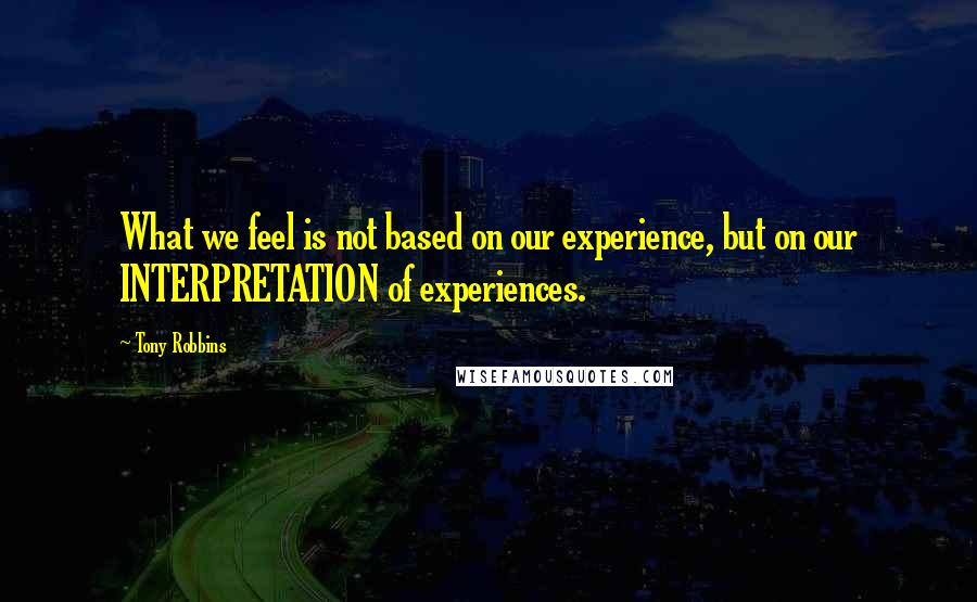 Tony Robbins Quotes: What we feel is not based on our experience, but on our INTERPRETATION of experiences.