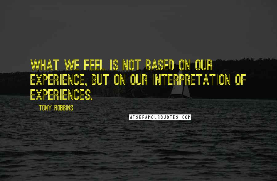 Tony Robbins Quotes: What we feel is not based on our experience, but on our INTERPRETATION of experiences.