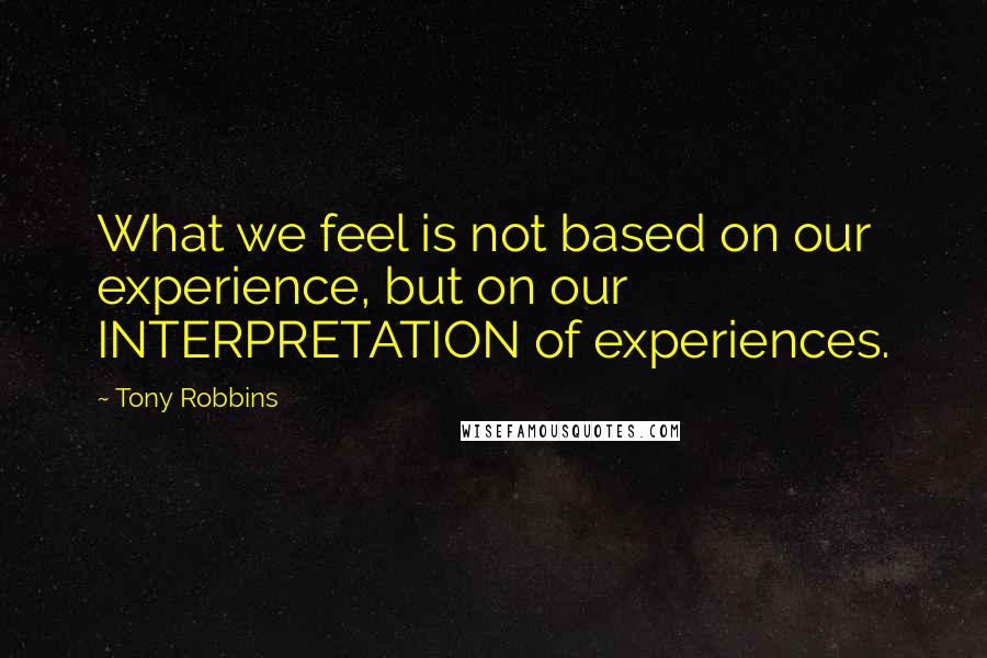 Tony Robbins Quotes: What we feel is not based on our experience, but on our INTERPRETATION of experiences.
