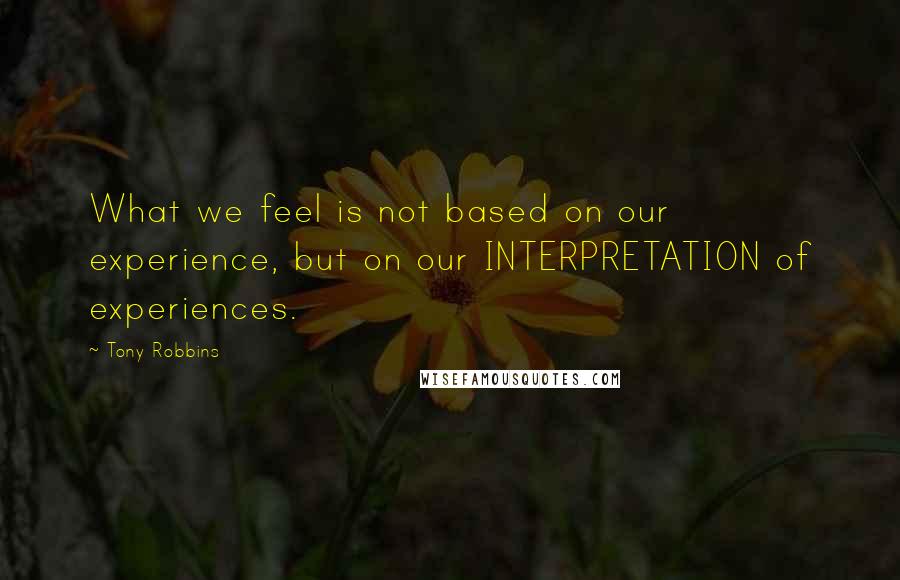 Tony Robbins Quotes: What we feel is not based on our experience, but on our INTERPRETATION of experiences.