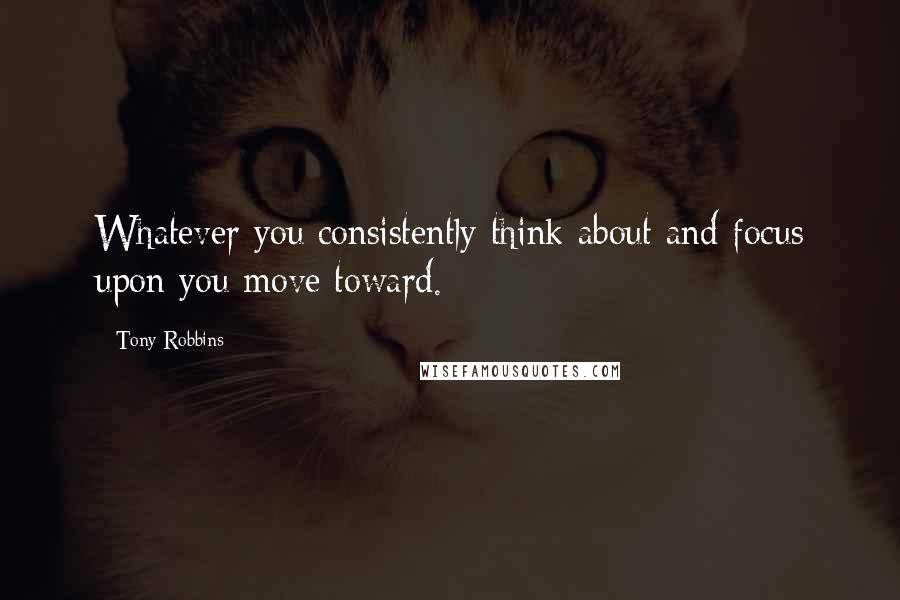 Tony Robbins Quotes: Whatever you consistently think about and focus upon you move toward.
