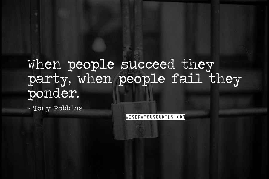 Tony Robbins Quotes: When people succeed they party, when people fail they ponder.