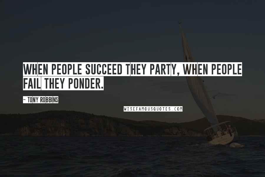 Tony Robbins Quotes: When people succeed they party, when people fail they ponder.